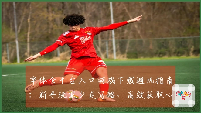 华体会平台入口游戏下载避坑指南：新手玩家少走弯路，高效获取心仪游戏。
