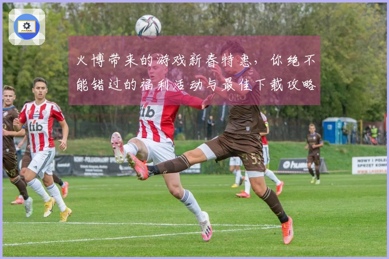 火博带来的游戏新春特惠，你绝不能错过的福利活动与最佳下载攻略！