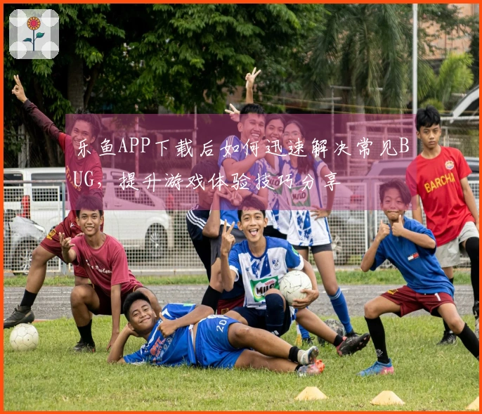 乐鱼APP下载后如何迅速解决常见BUG，提升游戏体验技巧分享