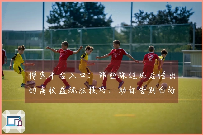 博鱼平台入口：那些踩过坑后悟出的高收益玩法技巧，助你告别白给！