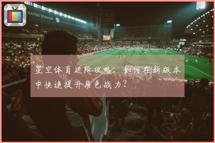 星空体育进阶攻略：如何在新版本中快速提升角色战力？