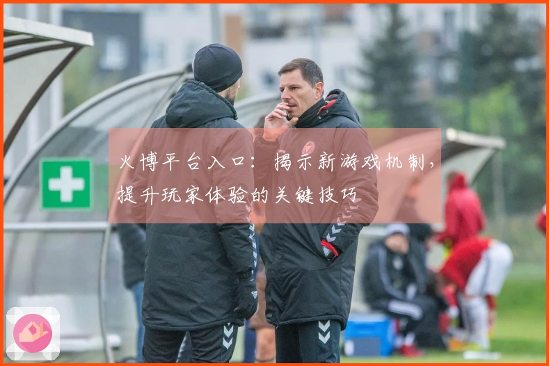 火博平台入口：揭示新游戏机制，提升玩家体验的关键技巧