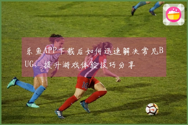 乐鱼APP下载后如何迅速解决常见BUG，提升游戏体验技巧分享